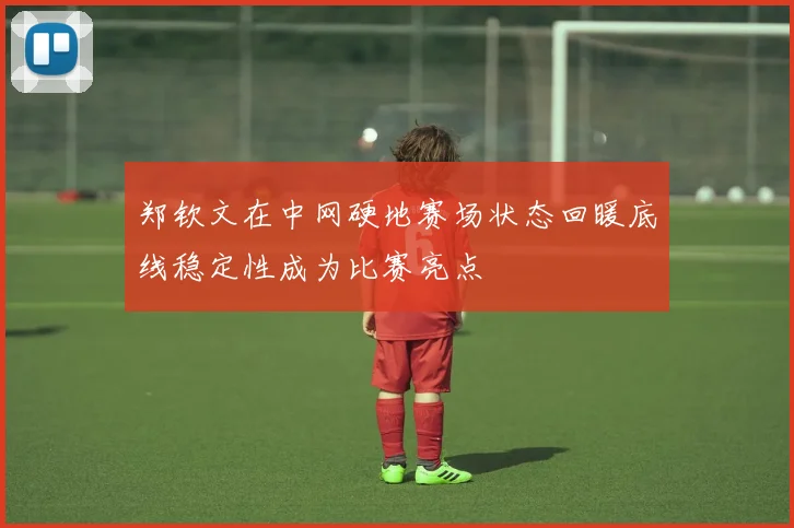 郑钦文在中网硬地赛场状态回暖底线稳定性成为比赛亮点
