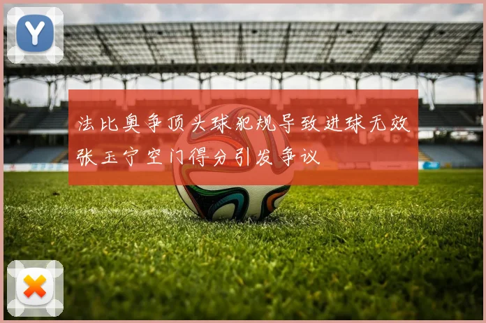 法比奥争顶头球犯规导致进球无效张玉宁空门得分引发争议