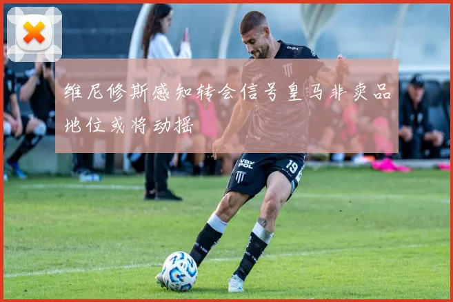 维尼修斯感知转会信号皇马非卖品地位或将动摇