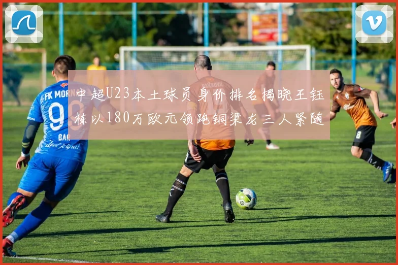 中超U23本土球员身价排名揭晓王钰栋以180万欧元领跑铜梁龙三人紧随其后