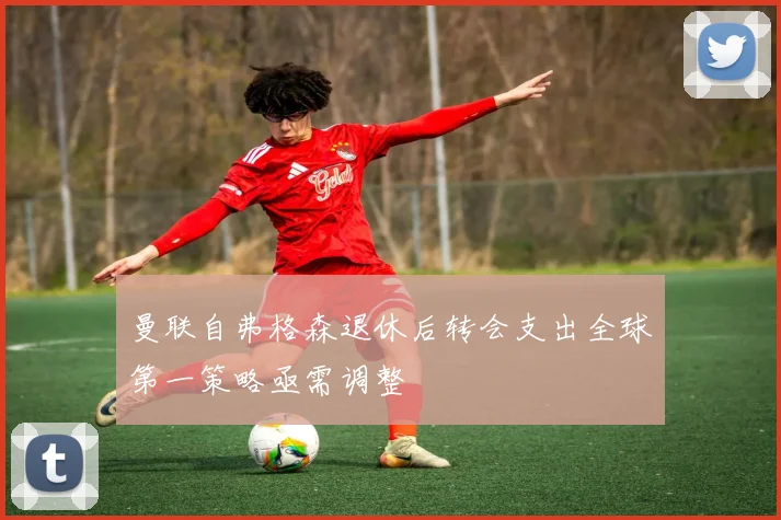 曼联自弗格森退休后转会支出全球第一策略亟需调整