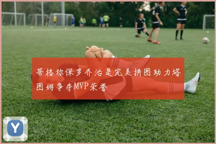 蒂格称保罗乔治是完美拼图助力塔图姆争夺MVP荣誉
