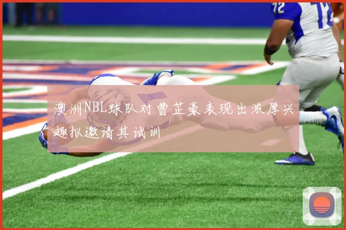 澳洲NBL球队对曹芷豪表现出浓厚兴趣拟邀请其试训
