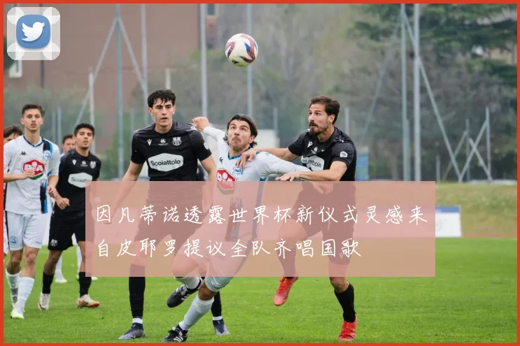 因凡蒂诺透露世界杯新仪式灵感来自皮耶罗提议全队齐唱国歌