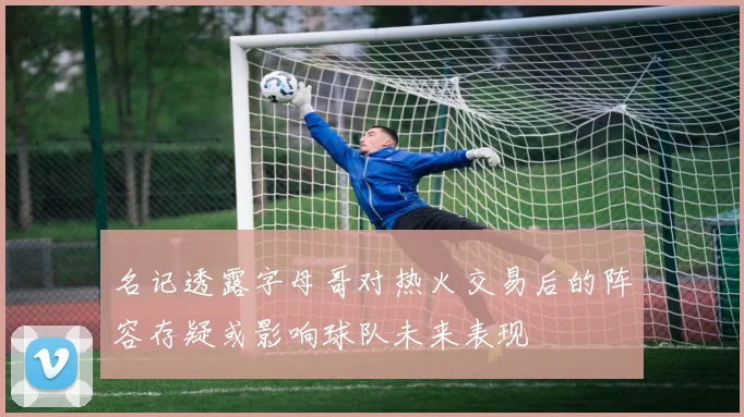 名记透露字母哥对热火交易后的阵容存疑或影响球队未来表现