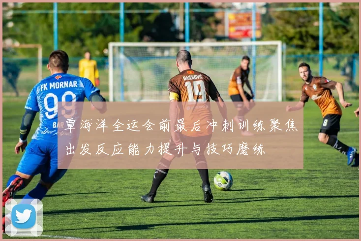 覃海洋全运会前最后冲刺训练聚焦出发反应能力提升与技巧磨练
