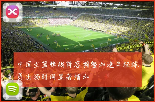 中国女篮锋线阵容调整加速年轻球员出场时间显著增加