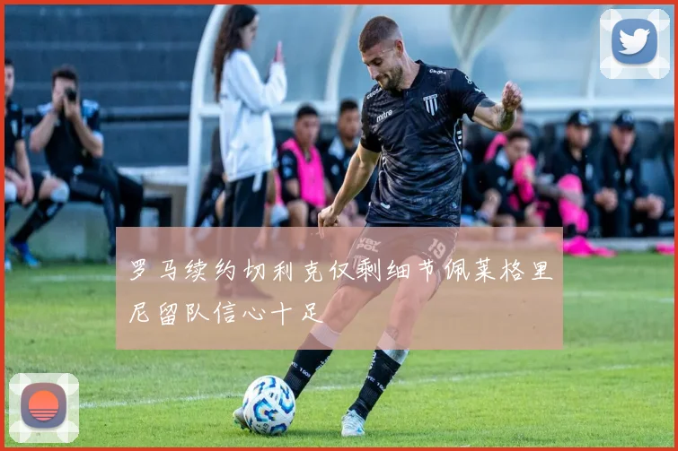 罗马续约切利克仅剩细节佩莱格里尼留队信心十足