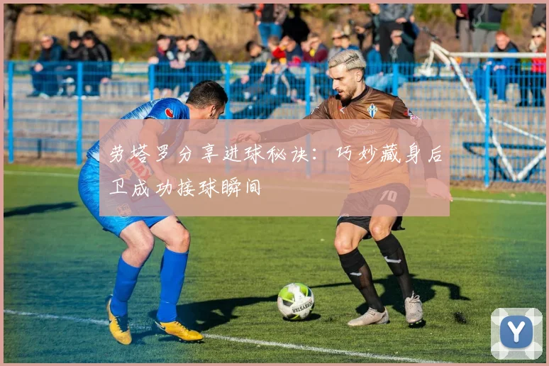 劳塔罗分享进球秘诀：巧妙藏身后卫成功接球瞬间