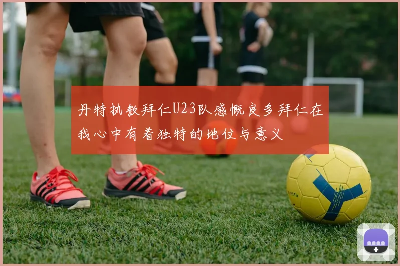 丹特执教拜仁U23队感慨良多拜仁在我心中有着独特的地位与意义
