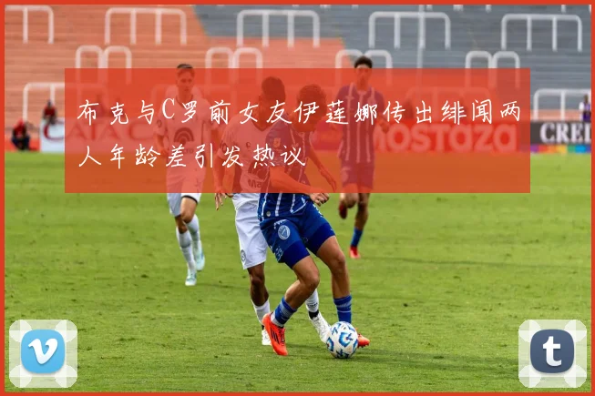 布克与C罗前女友伊莲娜传出绯闻两人年龄差引发热议