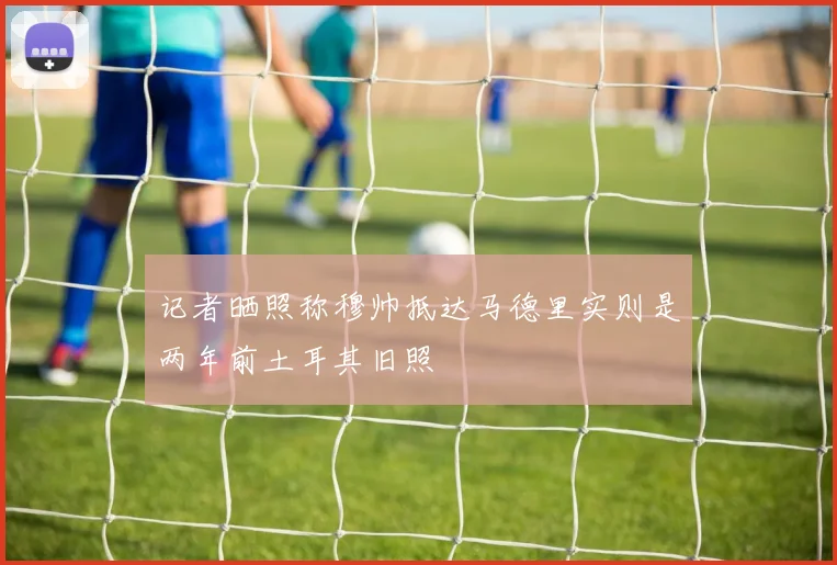 记者晒照称穆帅抵达马德里实则是两年前土耳其旧照