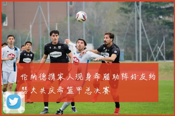 伦纳德携家人现身希腊助阵好友约瑟夫共庆希篮甲总决赛