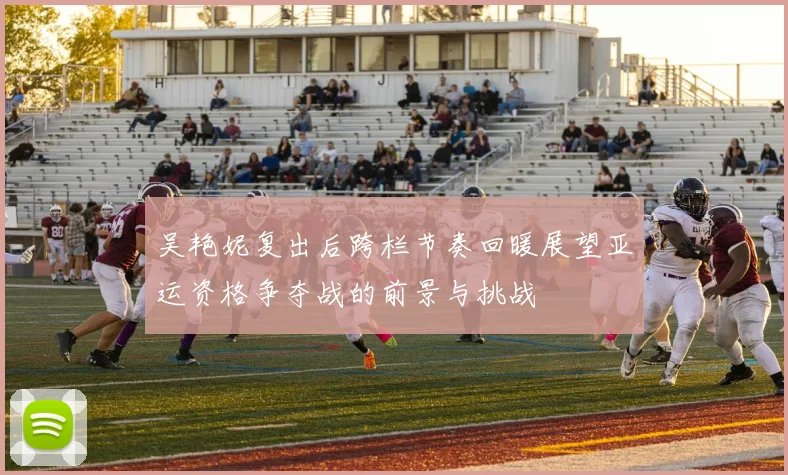 吴艳妮复出后跨栏节奏回暖展望亚运资格争夺战的前景与挑战
