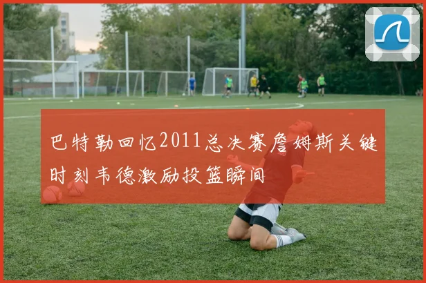 巴特勒回忆2011总决赛詹姆斯关键时刻韦德激励投篮瞬间
