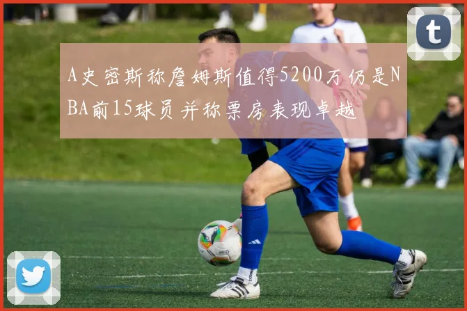 A史密斯称詹姆斯值得5200万仍是NBA前15球员并称票房表现卓越