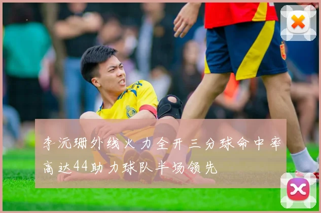 李沅珊外线火力全开三分球命中率高达44助力球队半场领先