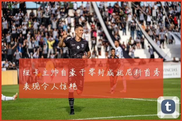 纽卡主帅自豪于零封成就尼科首秀表现令人惊艳