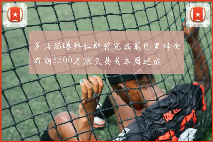 罗马诺曝拜仁即将完成塞巴里转会布朗5500万欧交易或本周达成