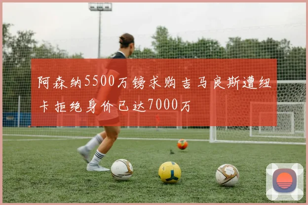 阿森纳5500万镑求购吉马良斯遭纽卡拒绝身价已达7000万