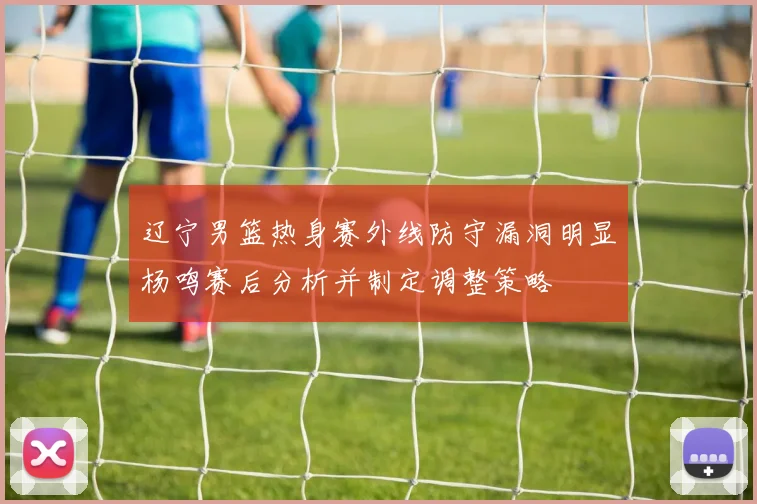 辽宁男篮热身赛外线防守漏洞明显杨鸣赛后分析并制定调整策略