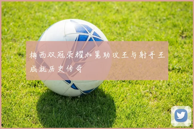 梅西双冠荣耀加冕助攻王与射手王成就历史传奇